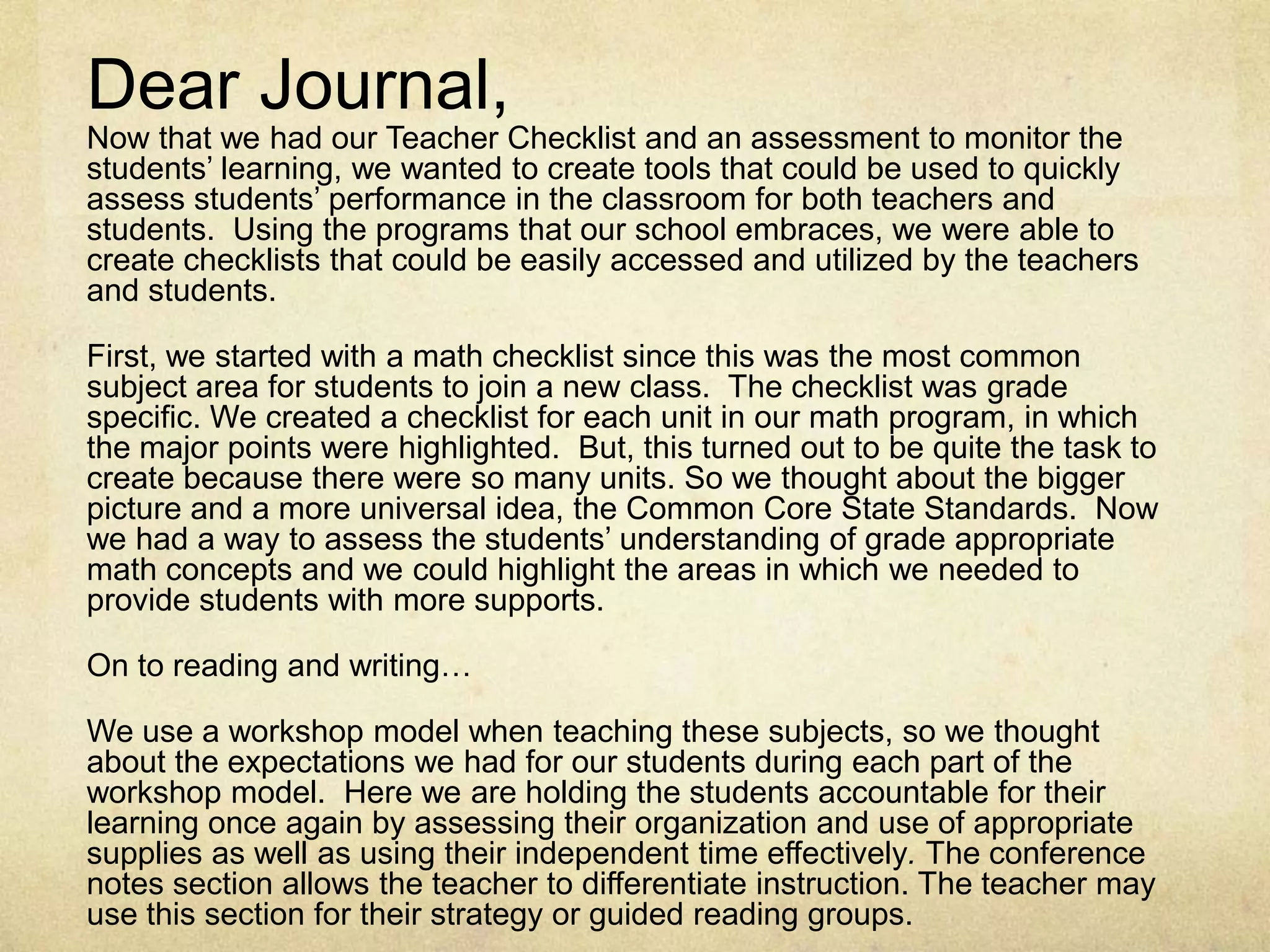Dear Journal, Now that we had our Teacher Checklist and an assessment to monitor the students’ learning, we wanted to create tools that could be used to quickly assess students’ performance in the classroom for both teachers and students.  Using the programs that our school embraces, we were able to create checklists that could be easily accessed and utilized by the teachers and students.  First, we started with a math checklist since this was the most common subject area for students to join a new class.  The checklist was grade specific. We created a checklist for each unit in our math program, in which the major points were highlighted.  But, this turned out to be quite the task to create because there were so many units. So we thought about the bigger picture and a more universal idea, the Common Core State Standards.  Now we had a way to assess the students’ understanding of grade appropriate math concepts and we could highlight the areas in which we needed to provide students with more supports.  On to reading and writing…We use a workshop model when teaching these subjects, so we thought about the expectations we had for our students during each part of the workshop model.  Here we are holding the students accountable for their learning once again by assessing their organization and use of appropriate supplies as well as using their independent time effectively. The conference notes section allows the teacher to differentiate instruction. The teacher may use this section for their strategy or guided reading groups. 