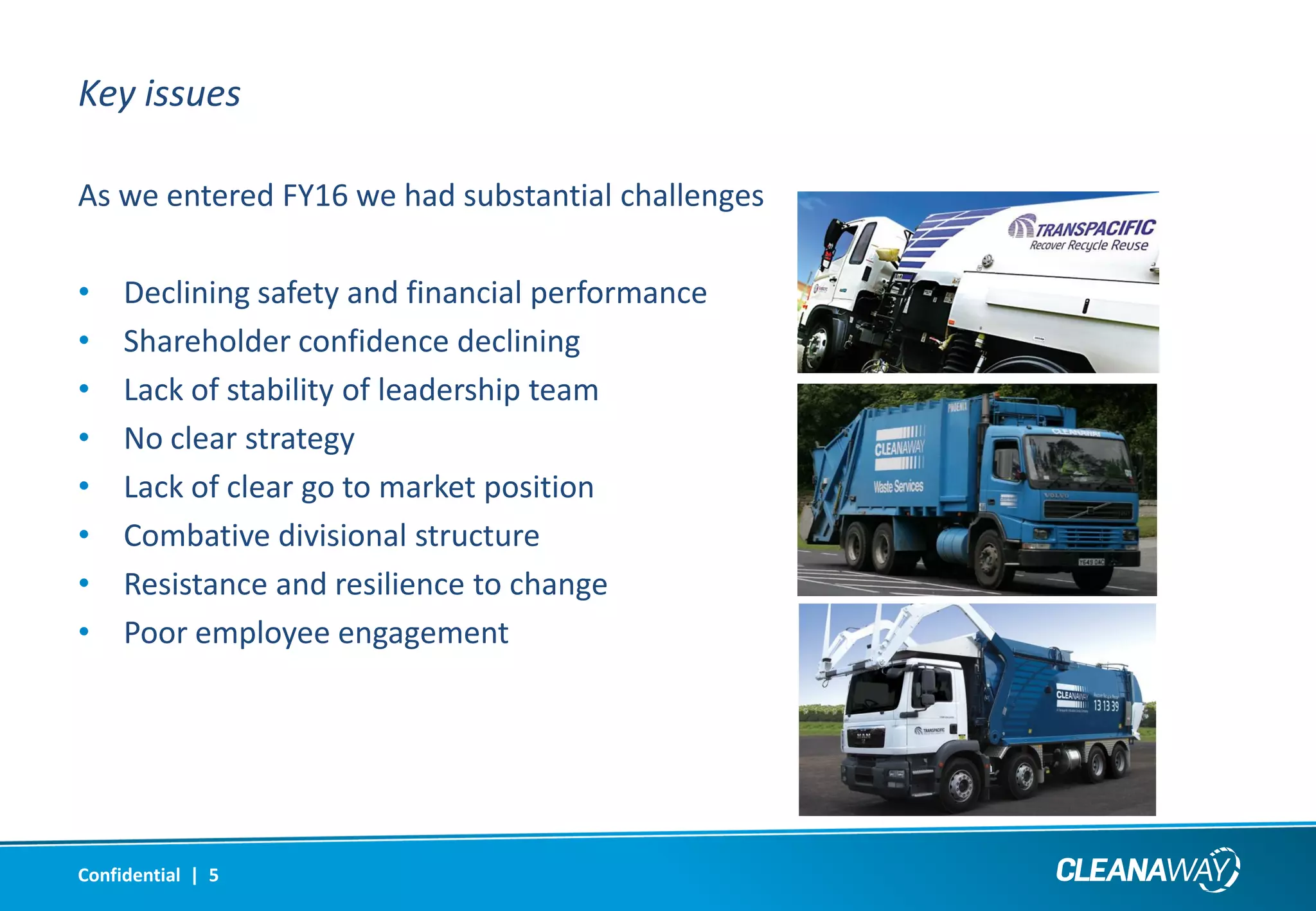 Key issues
As we entered FY16 we had substantial challenges
• Declining safety and financial performance
• Shareholder confidence declining
• Lack of stability of leadership team
• No clear strategy
• Lack of clear go to market position
• Combative divisional structure
• Resistance and resilience to change
• Poor employee engagement
Confidential | 5
 