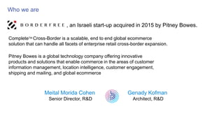 Who we are
, an Israeli start-up acquired in 2015 by Pitney Bowes.
CompleteTM Cross-Border is a scalable, end to end global ecommerce
solution that can handle all facets of enterprise retail cross-border expansion.
Pitney Bowes is a global technology company offering innovative
products and solutions that enable commerce in the areas of customer
information management, location intelligence, customer engagement,
shipping and mailing, and global ecommerce
Meital Morida Cohen
Senior Director, R&D
Genady Kofman
Architect, R&D
 