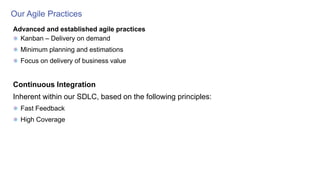 Our Agile Practices
Advanced and established agile practices
Kanban – Delivery on demand
Minimum planning and estimations
Focus on delivery of business value
Continuous Integration
Inherent within our SDLC, based on the following principles:
Fast Feedback
High Coverage
 