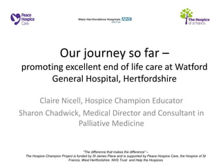 “The difference that makes the difference” – 
The Hospice Champion Project is funded by St James Place and is supported by Peace Hospice Care, the Hospice of St Francis, West Hertfordshire NHS Trust and Help the Hospices 
Our journey so far – promoting excellent end of life care at Watford General Hospital, Hertfordshire 
Claire Nicell, Hospice Champion Educator 
Sharon Chadwick, Medical Director and Consultant in Palliative Medicine 
 