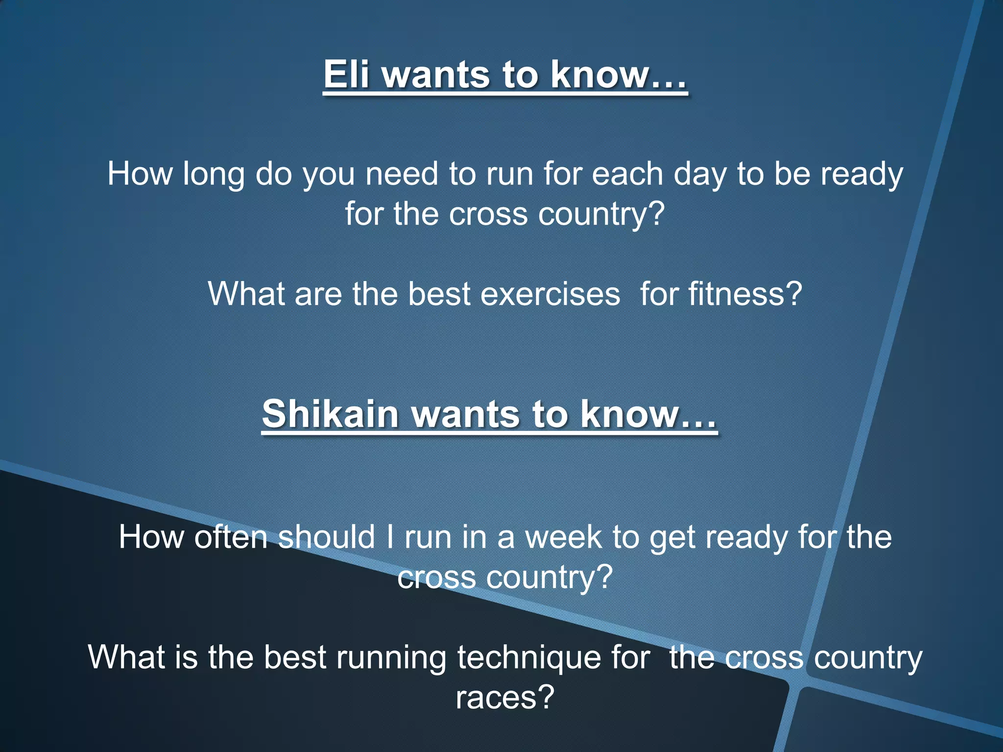 Eli wants to know…
How long do you need to run for each day to be ready
for the cross country?
What are the best exercises for fitness?
Shikain wants to know…
How often should I run in a week to get ready for the
cross country?
What is the best running technique for the cross country
races?
 