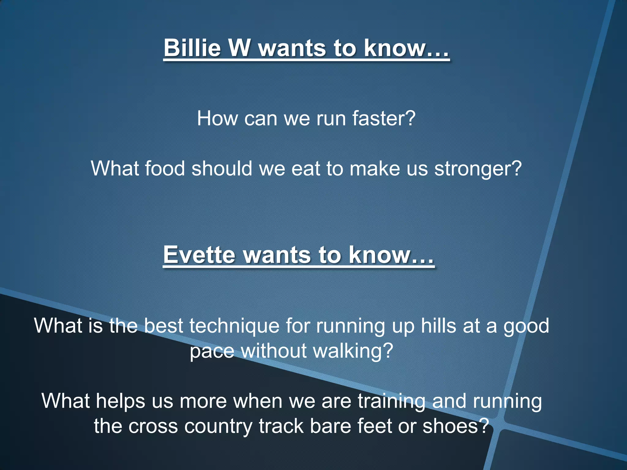 Billie W wants to know…
How can we run faster?
What food should we eat to make us stronger?
Evette wants to know…
What is the best technique for running up hills at a good
pace without walking?
What helps us more when we are training and running
the cross country track bare feet or shoes?
 