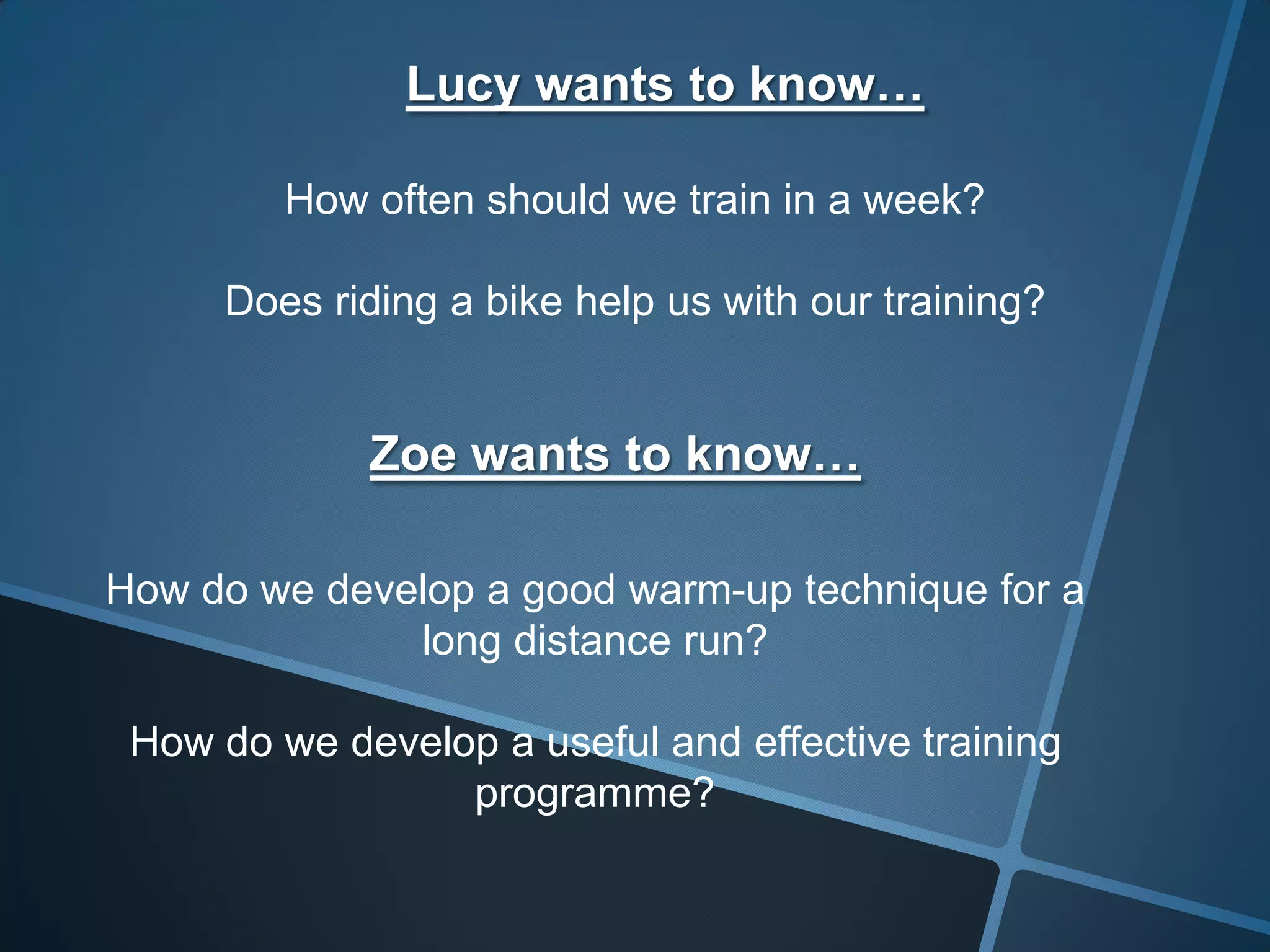 Lucy wants to know…
How often should we train in a week?
Does riding a bike help us with our training?
Zoe wants to know…
How do we develop a good warm-up technique for a
long distance run?
How do we develop a useful and effective training
programme?
 