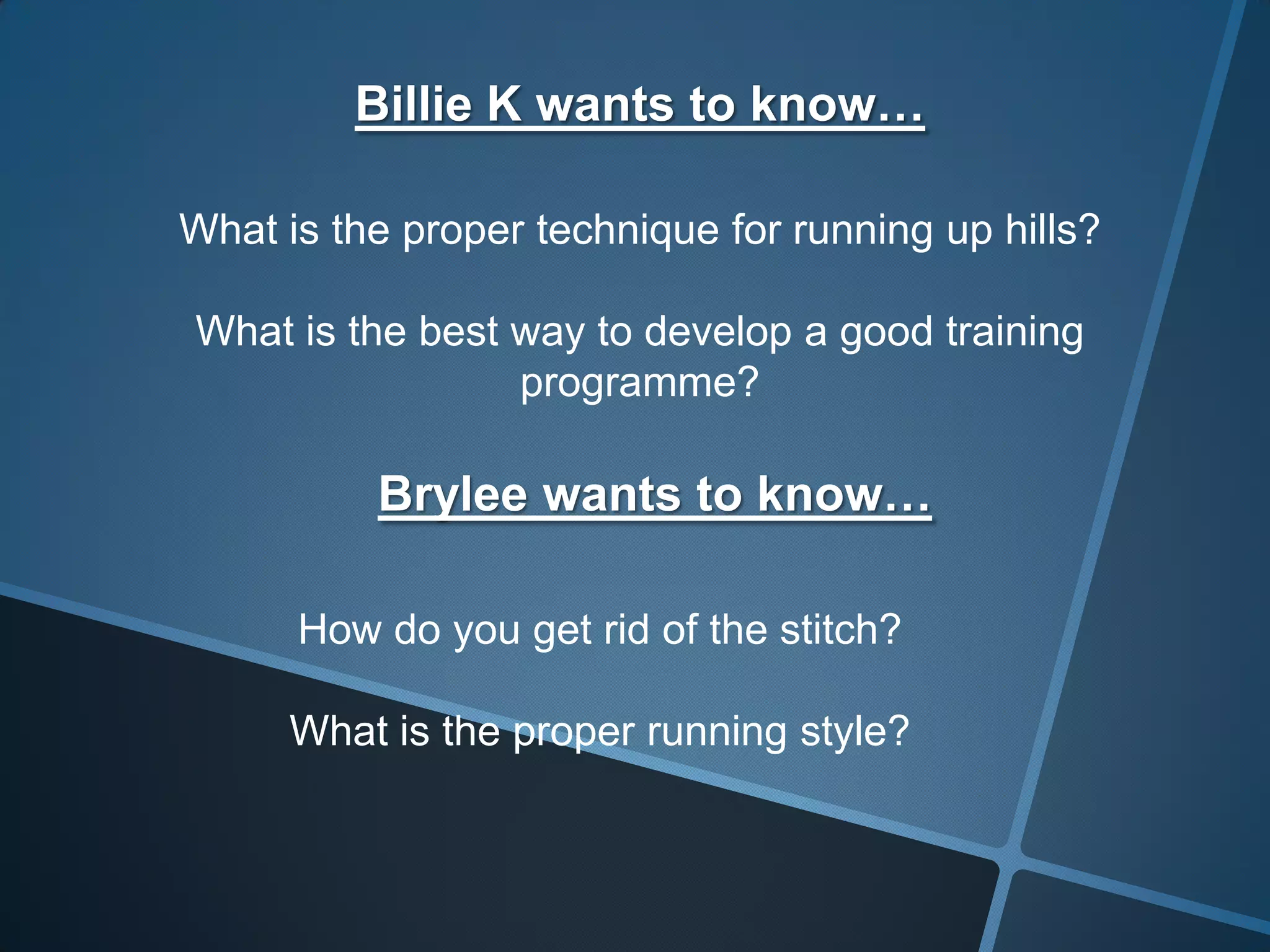 Billie K wants to know…
What is the proper technique for running up hills?
What is the best way to develop a good training
programme?
Brylee wants to know…
How do you get rid of the stitch?
What is the proper running style?
 