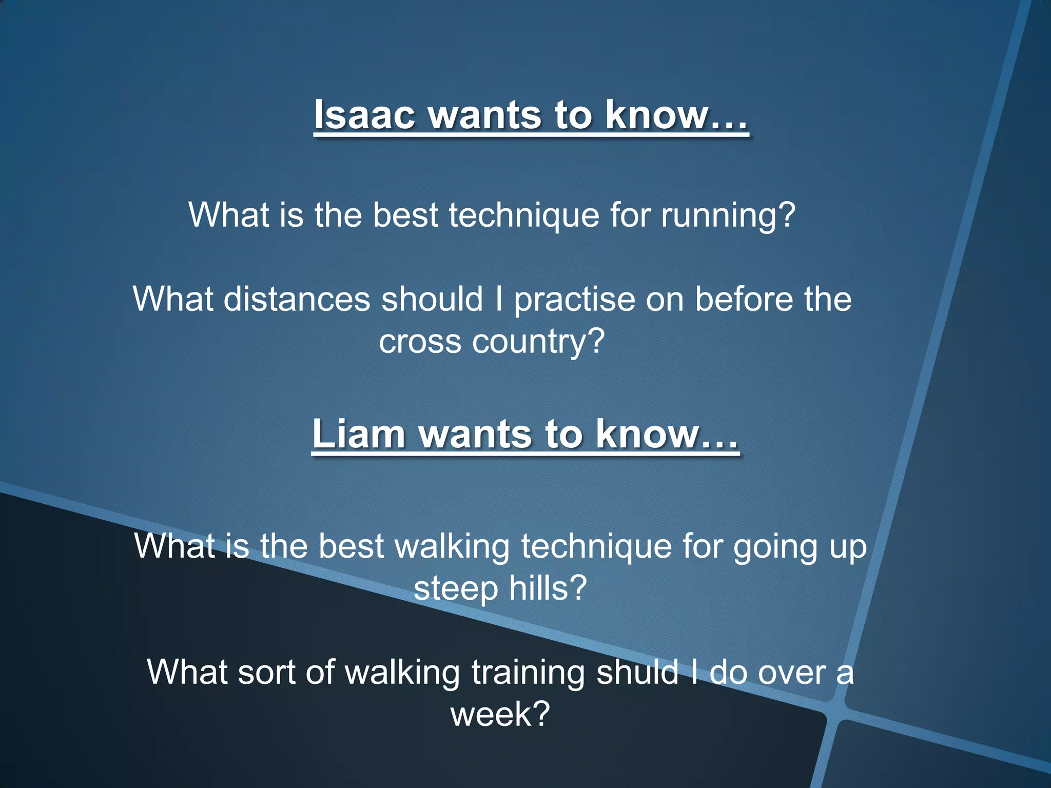 Isaac wants to know…
What is the best technique for running?
What distances should I practise on before the
cross country?
Liam wants to know…
What is the best walking technique for going up
steep hills?
What sort of walking training shuld I do over a
week?
 
