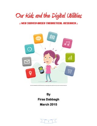1
Our Kids and the Digital Utilities
(( Web Survey-Based theoretical Research ))
http://www.thedigitalshift.com/2014/07/opinion/the-next-big-thing/generation-tablet-kids-must-learn-hack-real-world-well-virtual-one/
By
Firas Dabbagh
March 2015
 