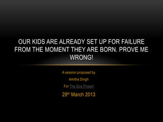 OUR KIDS ARE ALREADY SET UP FOR FAILURE
FROM THE MOMENT THEY ARE BORN. PROVE ME
                 WRONG!

              A session proposed by
                  Amitha Singh
               For The Goa Project

              29th March 2013
 