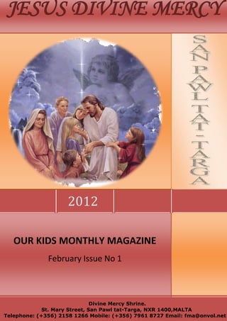 JESUS DIVINE MERCY




                     2012

   OUR KIDS MONTHLY MAGAZINE
              February Issue No 1



                               Divine Mercy Shrine.
             St. Mary Street, San Pawl tat-Targa, NXR 1400,MALTA
Telephone: (+356) 2158 1266 Mobile: (+356) 7961 8727 Email: fma@onvol.net
 