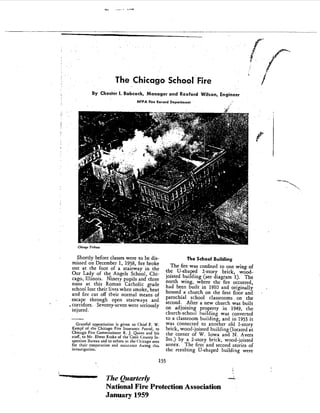 f-
                        The Chicago School Fire
            By Chester I. Babcock, Manager and Rexford Wilson, Engineer
                                    NFPA Fi" Remd Deparl",en!




    Chi,",. T"'"M

   Shortly before classes were to be dis-                         The School Building
 missed on December 1 , 1958 , fire broke
 oUt at the foot of a srairway in the
                                                           The fire was confined to one wing of
 Our Lady of the. Angels School , Chi-                   the V-shaped 2-story brick , wood-
 cago , II1inois. Ninety pupils and three                joisted building (see diagram 1). The
 nuns at this Roman Catholic             grade
                                                         north wing, where the fire occurred
 schoollosr their lives when smoke , heat             had been built in 1910 and originally
 and fire cut off their normal means of               housed a church on the first floor and
                                                         parochial school classrooms on the
 escape through open stairways              and
                                                         second. Aftera new church was built
. corridors. . Seventy-seven were seriously
  injured.                                               on adjoining property in 1949, the
                                                         church-school huilding was converted
                                                         to a classroom building, and in 1953 it
   Gmeful app",i..ion i, given to Chief F.    W.         was connected to anOther old 2-story
 Kempf of rhe Chicago Fice In,u,""" Pmo! ,     to        brick , wood-joisted building (located at
 Chicago Fice Commi"ion" R. J. Quinn and hi,             the corner of W. Iowa and N. Avers
 mlf , to Mr. EI"", R"ke of the Cook County In-
 'peerion Duceau and to orhm in rhe Chicago area
                                                         Sts. ) by a 2- story brick , wood-joisted
 for their coopmrion and ",i"an"     ,J",ing chi,        annex. The firsr and second stories of
 invwigacion.                                            rhe resulting V-shaped building were
                                                   155


                    The Quarterly
                    National Fire Protection Association
                    January 1959
 