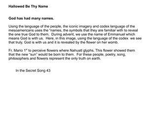 Hallowed Be Thy Name God has had many names. Using the language of the people, the iconic imagery and codex language of the mesoamericans uses the “names, the symbols that they are familiar with to reveal the one true God to them.  During advent, we use the name of Emmanuel which means God is with us.  Here, in this image, using the language of the codex  we see that truly, God is with us and it is revealed by the flower on her womb. Fr. Mario 1 st  to perceive flowers where Nahuatl glyphs. This flower showed them that the new “sun” would be born to them.  For these people, poetry, song, philosophers and flowers represent the only truth on earth.  In the Secret Song 43 