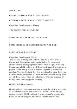 MODELING
CHARACTERISTICS OF A GOOD MODEL
CONSEQUENCES OF INADEQUATE MODELS
Cognitive Developmental Theory
· THINKING AND REASONING
·
SOME RULES ARE MORE IMPORTANT
·
SOME CHOICES ARE NEITHER GOOD NOR BAD
·
RIGID MORAL REASONING
Cognitive Development Theory
emphasizes thinking and a child’s ability to reason about
justice and fairness and other social rules. By preschool,
children make moral judgments about what is right or wrong.
Sometimes, children have well-developed ideas, like whether a
person intentionally wants to hurt or frighten or embarrass
another. They understand that this individual is more deserving
of punishment, compared to the child that unintentionally does
one of those things (hurt or embarrass). Children approve of
telling truth and disapprove of lying.
Gender-Role Development
Gender role development revolves around the child’s perception
of the characteristics and behaviors identified with being a
female or male. Children identify with a specific gender role
based on both biological and environmental factors and
 