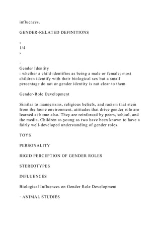 influences.
GENDER-RELATED DEFINITIONS
‹
1/4
›
·
Gender Identity
: whether a child identifies as being a male or female; most
children identify with their biological sex but a small
percentage do not or gender identity is not clear to them.
Gender-Role Development
Similar to mannerisms, religious beliefs, and racism that stem
from the home environment, attitudes that drive gender role are
learned at home also. They are reinforced by peers, school, and
the media. Children as young as two have been known to have a
fairly well-developed understanding of gender roles.
TOYS
PERSONALITY
RIGID PERCEPTION OF GENDER ROLES
STEREOTYPES
INFLUENCES
Biological Influences on Gender Role Development
· ANIMAL STUDIES
 