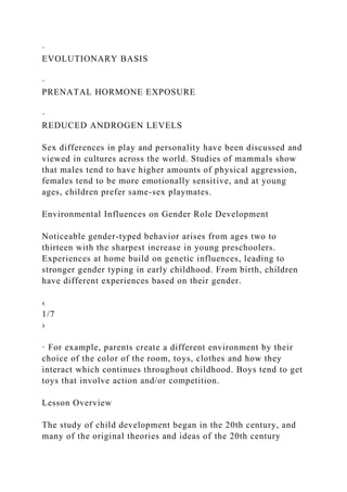 ·
EVOLUTIONARY BASIS
·
PRENATAL HORMONE EXPOSURE
·
REDUCED ANDROGEN LEVELS
Sex differences in play and personality have been discussed and
viewed in cultures across the world. Studies of mammals show
that males tend to have higher amounts of physical aggression,
females tend to be more emotionally sensitive, and at young
ages, children prefer same-sex playmates.
Environmental Influences on Gender Role Development
Noticeable gender-typed behavior arises from ages two to
thirteen with the sharpest increase in young preschoolers.
Experiences at home build on genetic influences, leading to
stronger gender typing in early childhood. From birth, children
have different experiences based on their gender.
‹
1/7
›
· For example, parents create a different environment by their
choice of the color of the room, toys, clothes and how they
interact which continues throughout childhood. Boys tend to get
toys that involve action and/or competition.
Lesson Overview
The study of child development began in the 20th century, and
many of the original theories and ideas of the 20th century
 