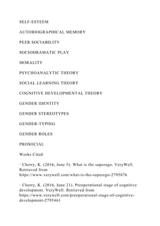 SELF-ESTEEM
AUTOBIOGRAPHICAL MEMORY
PEER SOCIABILITY
SOCIODRAMATIC PLAY
MORALITY
PSYCHOANALYTIC THEORY
SOCIAL LEARNING THEORY
COGNITIVE DEVELOPMENTAL THEORY
GENDER IDENTITY
GENDER STEREOTYPES
GENDER-TYPING
GENDER ROLES
PROSOCIAL
Works Cited:
· Cherry, K. (2016, June 5). What is the superego. VeryWell.
Retrieved from
https://www.verywell.com/what-is-the-superego-2795876
· Cherry, K. (2016, June 21). Preoperational stage of cognitive
development. VeryWell. Retrieved from
https://www.verywell.com/preoperational-stage-of-cognitive-
development-2795461
 