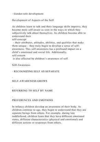 · Gender-role development
Development of Aspects of the Self
As children learn to talk and their language skills improve, they
become more self-aware as seen in the ways in which they
subjectively talk about themselves. As children become able to
understand their
self-concept
‒ their attributes, attitudes, abilities, and qualities that make
them unique ‒ they truly begin to develop a sense of self-
awareness. This self-awareness has a profound impact on a
child’s emotional and social life. Additionally,
self-esteem
is also affected by children’s awareness of self.
Self-Awareness
· RECOGNIZING SELF AS SEPARATE
·
SELF-AWARENESS GROWS
·
REFERRING TO SELF BY NAME
·
PREFERENCES AND EMOTIONS
In infancy children develop an awareness of their body. As
children continue to age, they begin to understand that they are
separate beings from others. For example, during late
toddlerhood, children learn that they have different emotional
states, different characteristics (physical and emotional) and
different actions or responses from others.
 
