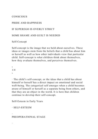 CONSCIOUS
PRIDE AND HAPPINESS
IF SUPEREGO IS OVERLY STRICT
SOME SHAME AND GUILT IS NEEDED
Self-Concept
Self-concept is the image that we hold about ourselves. These
ideas or images stem from the beliefs that a child has about him
or herself as well as how other individuals view that particular
child. Self-concept is what children think about themselves,
how they evaluate themselves, and perceives themselves.
‹
1/4
›
· The child’s self-concept, or the ideas that a child has about
himself or herself has a direct impact on emotional and social
well-being. The categorical self emerges when a child becomes
aware of himself or herself as a separate being from others, and
that they are an object in the world. It is here that children
continue to develop their self-concept.
Self-Esteem in Early Years
· SELF-ESTEEM
·
PREOPERATIONAL STAGE
·
 