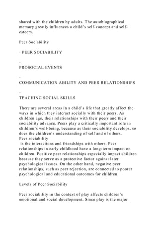 shared with the children by adults. The autobiographical
memory greatly influences a child’s self-concept and self-
esteem.
Peer Sociability
· PEER SOCIABILITY
·
PROSOCIAL EVENTS
·
COMMUNICATION ABILITY AND PEER RELATIONSHIPS
·
TEACHING SOCIAL SKILLS
There are several areas in a child’s life that greatly affect the
ways in which they interact socially with their peers. As
children age, their relationships with their peers and their
sociability advance. Peers play a critically important role in
children’s well-being, because as their sociability develops, so
does the children’s understanding of self and of others.
Peer sociability
is the interactions and friendships with others. Peer
relationships in early childhood have a long-term impact on
children. Positive peer relationships especially impact children
because they serve as a protective factor against later
psychological issues. On the other hand, negative peer
relationships, such as peer rejection, are connected to poorer
psychological and educational outcomes for children.
Levels of Peer Sociability
Peer sociability in the context of play affects children’s
emotional and social development. Since play is the major
 