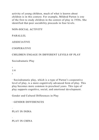 activity of young children, much of what is known about
children is in this context. For example, Mildred Parten is one
of the first to study children in the context of play in 1930s. She
identified that peer sociability proceeds in four levels.
NON-SOCIAL ACTIVITY
PARALLEL
ASSOCIATIVE
COOPERATIVE
CHILDREN ENGAGE IN DIFFERENT LEVELS OF PLAY
Sociodramatic Play
‹
1/4
›
· Sociodramatic play, which is a type of Parten’s cooperative
level of play, is a more cognitively advanced form of play. This
play becomes more common in preschool years. This type of
play supports cognitive, social, and emotional development.
Gender and Cultural Differences in Play
· GENDER DIFFERENCES
·
PLAY IN INDIA
·
PLAY IN CHINA
 