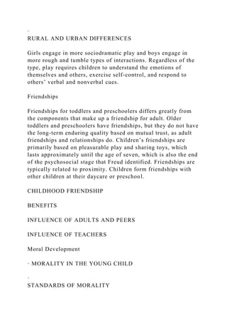 ·
RURAL AND URBAN DIFFERENCES
Girls engage in more sociodramatic play and boys engage in
more rough and tumble types of interactions. Regardless of the
type, play requires children to understand the emotions of
themselves and others, exercise self-control, and respond to
others’ verbal and nonverbal cues.
Friendships
Friendships for toddlers and preschoolers differs greatly from
the components that make up a friendship for adult. Older
toddlers and preschoolers have friendships, but they do not have
the long-term enduring quality based on mutual trust, as adult
friendships and relationships do. Children’s friendships are
primarily based on pleasurable play and sharing toys, which
lasts approximately until the age of seven, which is also the end
of the psychosocial stage that Freud identified. Friendships are
typically related to proximity. Children form friendships with
other children at their daycare or preschool.
CHILDHOOD FRIENDSHIP
BENEFITS
INFLUENCE OF ADULTS AND PEERS
INFLUENCE OF TEACHERS
Moral Development
· MORALITY IN THE YOUNG CHILD
·
STANDARDS OF MORALITY
 