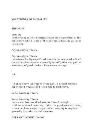 ·
MILESTONES OF MORALITY
·
THEORIES
Morality
in the young child is centered around the development of the
conscience, which is one of the superegos addressed earlier in
this lesson.
Psychoanalytic Theory
Psychoanalytic Theory
, developed by Sigmund Freud, stresses the emotional side of
conscience development, especially identification and guilt as
motivators of good conduct. This occurs in stages.
‹
1/4
›
· A child obeys superego to avoid guilt, a painful emotion
experienced when a child is tempted to misbehave.
Social Learning Theory
Social Learning Theory
focuses on how moral behavior is learned through
reinforcement and modeling. Unlike the psychoanalytic theory,
it does not have unique stages; rather, morality is acquired
gradually like other sets of responses
OPERANT CONDITIONING
 