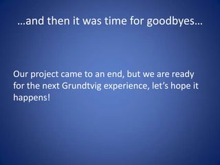…and then it was time for goodbyes…



Our project came to an end, but we are ready
for the next Grundtvig experience, let’s hope it
happens!
 