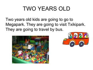 TWO YEARS OLD
Two years old kids are going to go to
Megapark. They are going to visit Txikipark.
They are going to travel by bus.
 