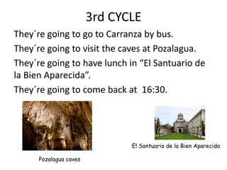 3rd CYCLE
They´re going to go to Carranza by bus.
They´re going to visit the caves at Pozalagua.
They´re going to have lunch in “El Santuario de
la Bien Aparecida”.
They´re going to come back at 16:30.
Pozalagua caves
El Santuario de la Bien Aparecida
 