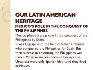 OUR LATIN AMERICAN
HERITAGE

MEXICO’S ROLE IN THE CONQUEST OF
THE PHILIPPINES
Mexico played a great role in the conquest of the
Philippines by Spain.
It was Legaspi, with the help of father Urdaneta,
who conquered the Philippines for Spain. But
their success in colonizing the Philippines was
truly a Mexican success because Legazpi and
Urdaneta were only Spanish birth; and they lived
in Mexico.

 