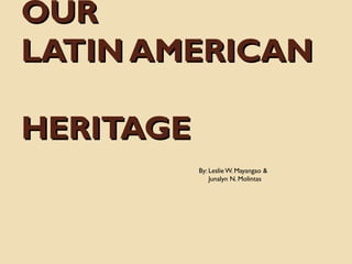 OUR
LATIN AMERICAN
HERITAGE
By: Leslie W. Mayangao &
Junalyn N. Molintas

 
