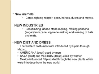 • New animals;
• Cattle, fighting rooster, oxen, horses, ducks and mayas.

•

NEW INDUSTRIES
• Bookbinding ,adobe stone making, making panocha
(sugar) from cane, cigarette making and wearing of hats
and mats.

•

NEW DIET AND DRESS
• The western costumes were introduced by Spain through
Mexico.
• AMERICANA (coat)-used by men
• SAYA (skirt) and VESTIDA (dress)-used by women
• Mexico influenced Filipino diet through the new plants which
were introduce from the new world.

 