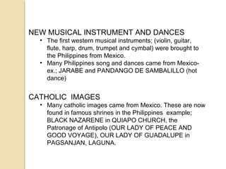 NEW MUSICAL INSTRUMENT AND DANCES
• The first western musical instruments; (violin, guitar,
flute, harp, drum, trumpet and cymbal) were brought to
the Philippines from Mexico.
• Many Philippines song and dances came from Mexicoex.; JARABE and PANDANGO DE SAMBALILLO (hot
dance)

CATHOLIC IMAGES
• Many catholic images came from Mexico. These are now
found in famous shrines in the Philippines example;
BLACK NAZARENE in QUIAPO CHURCH, the
Patronage of Antipolo (OUR LADY OF PEACE AND
GOOD VOYAGE), OUR LADY OF GUADALUPE in
PAGSANJAN, LAGUNA.

 