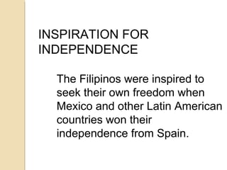 INSPIRATION FOR
INDEPENDENCE
The Filipinos were inspired to
seek their own freedom when
Mexico and other Latin American
countries won their
independence from Spain.

 