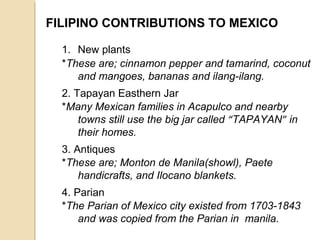 FILIPINO CONTRIBUTIONS TO MEXICO
1. New plants
*These are; cinnamon pepper and tamarind, coconut
and mangoes, bananas and ilang-ilang.
2. Tapayan Easthern Jar
*Many Mexican families in Acapulco and nearby
towns still use the big jar called “TAPAYAN” in
their homes.
3. Antiques
*These are; Monton de Manila(showl), Paete
handicrafts, and Ilocano blankets.
4. Parian
*The Parian of Mexico city existed from 1703-1843
and was copied from the Parian in manila.

 