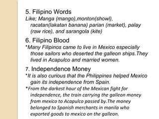 5. Filipino Words
Like; Manga (mango),monton(showl),
racatan(lakatan banana) parian (market), palay
(raw rice), and sarangola (kite)

6. Filipino Blood
*Many Filipinos came to live in Mexico especially
those sailors who deserted the galleon ships.They
lived in Acapulco and married women.
7. Independence Money
*It is also curious that the Philippines helped Mexico
gain its independence from Spain.
*From the darkest hour of the Mexican fight for
independence, the train carrying the galleon money
from mexico to Acapulco passed by.The money
belonged to Spanish merchants in manila who
exported goods to mexico on the galleon.

 