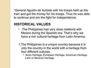 *General Agustin de Iturbide with his troops held up the
train and got the money for his troops. Thus he was able
to continue and win the fight for independence.

HISTORICAL VALUES
• .The Philippines had very close relations with
Mexico during the Spanish era. That’s why we
have a rich cultural heritage from Latin America.
1.The Philippines is a unique country because it is
only the country in the world with a heritage from
four different cultures.
• Asian Heritage, European Heritage, American Heritage,
Latin or Mexican Heritage.

 