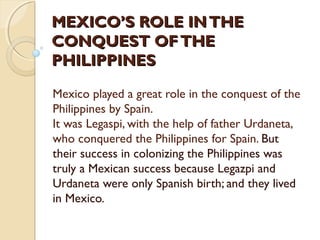 MEXICO’S ROLE IN THE
CONQUEST OF THE
PHILIPPINES
Mexico played a great role in the conquest of the
Philippines by Spain.
It was Legaspi, with the help of father Urdaneta,
who conquered the Philippines for Spain. But
their success in colonizing the Philippines was
truly a Mexican success because Legazpi and
Urdaneta were only Spanish birth; and they lived
in Mexico.

 