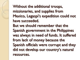 Without the additional troops,
missionaries, and supplies from
Mexico, Legaspi’s expedition could not
have succeeded.
But we should remember that the
Spanish government in the Philippines
was always in need of funds. It suffered
from lack of money because the
Spanish officials were corrupt and they
did not develop our country’s natural
resources.

 