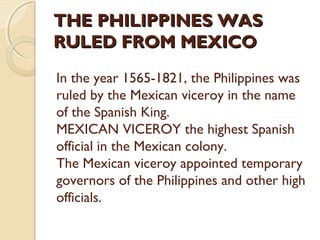 THE PHILIPPINES WAS
RULED FROM MEXICO
In the year 1565-1821, the Philippines was
ruled by the Mexican viceroy in the name
of the Spanish King.
MEXICAN VICEROY the highest Spanish
official in the Mexican colony.
The Mexican viceroy appointed temporary
governors of the Philippines and other high
officials.

 