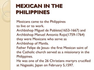 MEXICAN IN THE
PHILIPPINES
Mexicans came to the Philippines
to live or to work.
Archbishop Miguel de Poblete(1653-1667) and
Archbishop Manuel Antonio Rojo(1759-1764)
they were Mexicans who serve as
Archbishop of Manila.
Father Felipe de Jesus- the first Mexican saint of
the Catholic church served as a missionary in the
Philippines.
He was one of the 26 Christians martyrs crucified
at Nagasaki, Japan on February 5,1597.

 