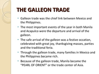 THE GALLEON TRADE
•
•

•

•
•

Galleon trade was the chief link between Mexico and
the Philippines.
The most important events of the year in both Manila
and Acapulco were the departure and arrival of the
galleon.
The safe arrival of the galleon was a festive occation,
celebrated with great joy, thanksgiving masses, parties
and the traditional feria.
Through the galleon trade, many families in Mexico and
the Philippines became rich.
Because of the galleon trade, Manila became the
“PEARL OF ORIENT” or the trade center of Asia.

 