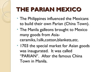 THE PARIAN MEXICO
The Philippines influenced the Mexicans
to build their own Parian (China Town).
• The Manila galleons brought to Mexico
many goods from Asiaceramiks,1silk,cotton,blankets,etc.
• 1703 the special market for Asian goods
was inaugurated. It was called
“PARIAN”. After the famous China
Town in Manila.
•

 