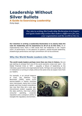 Leadership Without
Silver Bullets
A Guide to Exercising Leadership
Phillip Ralph




                       Our aim in writing this Leadership Declaration is to inspire
                       and ignite leadership action that makes a difference for you,
                                        your organisation and the world we live in.



Our intention in writing a Leadership Declaration is to clearly state the
case for leadership and its importance to all of us at this time. At an
organisational level, there is little doubt that real leadership is the “engine
room” of performance. In the absence of systemic, results-focused leadership,
breakthrough performance and high commitment will not be achieved.



Why the World Needs Leaders Like You

The world needs leaders perhaps more than any time in history. We are
just starting to emerge from one of the worst economic crises ever seen – the
Global Financial Crisis or ‘GFC’ – arguably a failure of leadership at the
individual, government and organisational levels. Perhaps not surprisingly, trust
in institutions is running on empty while at the same time we expect more from
our leaders.

For example, in an annual measure
of   trust,   the   Edelman     Trust
Barometer (2009), where 4,475
opinion-leaders in twenty countries
were interviewed, nearly two in three
people said they trusted corporations
less now than they did a year ago.
Conventional wisdom suggests and,
the data confirms, that trust affects
consumer      spending,     corporate
reputation and a company’s ability to
navigate the regulatory environment.
 