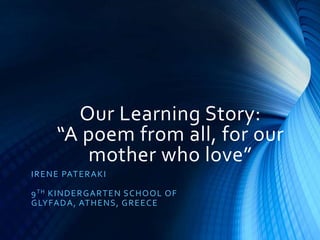 Our Learning Story:
“A poem from all, for our
mother who love”
IRENE PATERAKI
9TH KINDERGARTEN SCHOOL OF
GLYFADA, ATHENS, GREECE
 