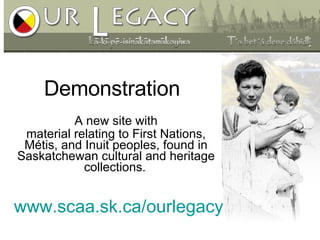 www.scaa.sk.ca/ourlegacy A new site with material relating to First Nations, Métis, and Inuit peoples, found in Saskatchewan cultural and heritage collections.   Demonstration 