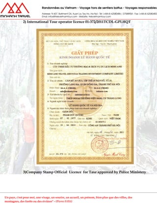 2) International Tour operator licence 01-372/2011TCDL-GPLHQT
3)Company Stamp Official Licence for Taxe approved by Police Ministery
Un pays, c'est pour moi, une visage, un sourire, un accueil, un prénom, bien plus que des villes, des
montagnes, des forêts ou des rivières" - (Pierre Fillit)
 