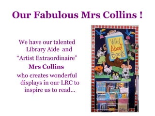 Our Fabulous Mrs Collins !

 We have our talented
   Library Aide and
“Artist Extraordinaire”
    Mrs Collins
who creates wonderful
 displays in our LRC to
  inspire us to read…
 