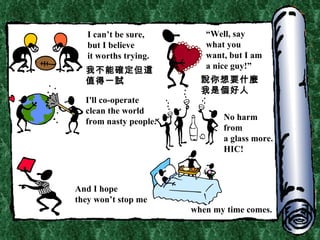 I can’t be sure, but I believe it worths trying. “ Well, say  what you want, but I am a nice guy!” I'll co-operate  clean the world from nasty people. No harm from  a glass more. HIC! And I hope they won’t stop me when my time comes. 我不能確定但這值得一試 說你想要什麼 我是個好人 