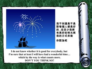 I do not know whether it is good for everybody, but  I’m sure that at least I will have had a wonderful time… which by the way is what counts more. DON’T YOU THINK SO? 我不知道是不是對每個人都是好的 , 但至少我將有美好的時光照我的方式來做 你認為呢 