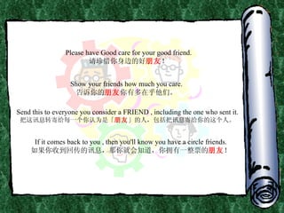 Please have Good care for your good friend. 请珍惜你身边的好 朋友 ！ Show your friends how much you care. 告诉你的 朋友 你有多在乎他们。 Send this to everyone you consider a FRIEND , including the one who sent it. 把这讯息转寄给每一个你认为是「 朋友 」的人，包括把讯息寄给你的这个人。 If it comes back to you , then you'll know you have a circle friends. 如果你收到回传的讯息，那你就会知道，你拥有一整票的 朋友 ！ 